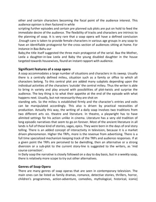 other and certain characters becoming the focal point of the audience interest. This
audience opinion is then factored in while
scripting further episodes and certain pre planned sub plots are put on hold to feed the
immediate desire of the audience. The flexibility of tracks and characters are intrinsic to
the planning of soap. It is very rare that a soap opera will have a defined conclusion
.Enough care is taken to provide female characters in various age groups in any soap to
have an identifiable protagonist for the cross section of audiences sitting at home. For
instance in Baa Bahu aur
Baby,the title itself suggested the three main protagonist of the serial. Baa the Mother,
Leela a daughter-in-law Leela and Baby the young disabled daughter in the house
targeted towards housewives, found an instant rapport with audience.
Significant features of a soap opera
A soap accommodates a large number of situations and characters in its sweep. Usually
there is a centrally defined milieu, situation such as a family or office to which all
characters belong. To this central plot are added many subplots depending upon the
individual activities of the characters 'outside' the central milieu. Thus the writer is able
to bring in variety and play around with possibilities of plot-twists and surprise the
audience. The key thing is to what their appetite at the end of the episode with what
happens next. Usually, but not necessarily they are shot on
standing sets. So the milieu is established firmly and the character's entries and exits
can be manipulated accordingly. This also is driven by practical necessities of
production. Actually this way, the writing of a daily soap involves two traditions from
two different arts viz. theatre and literature. In theatre, a playwright has to have
alimited settings for his action unlike in cinema. Literature has a very old tradition of
long episodic narratives that seem to go on forever. Most of the ancient literature in all
lands is full of these kind of stories, sagas, epics. They were born in the days of oral story
telling. There is an added concept of interactivity in television, because it is a market
driven phenomenon. Higher the TRPs, more is the revenue from advertising. There is a
full time specialized mechanism keeping track of the TRPs and audience responses. If at
a given point the TRPs are perceived to be dwindling, then an alternative or a strong
diversion or a sub-plot to the current story-line is suggested to the writers, as 'mid
course correction'.
In Daily soap the narrative is closely followed on a day to day basis, but in a weekly soap,
there is relatively more scope to try out other alternatives.
Genres of Soap Opera
There are many genres of soap operas that are seen in contemporary television. The
main ones can be listed as family dramas, romance, detective stories, thrillers, horror,
children's programmes, action-adventure, comedies, mythological, historical, iconic[
 