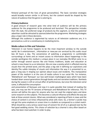 fictional portrayal of the lives of great personalities]. The basic narrative strategies
would broadly remain similar in all forms, but the content would be shaped by the
nature of audience that the genre is catering to.
Primary Audience
A good amount of research goes into what kind of audience will be the primary
audience for the programme to be produced and launched. This perspective includes
their life style, the preferred range of products by this segment, so that the potential
advertiser could be attracted to sponsor/advertise the programme. Marketing strategies
play a major role in these decisions.
Although this audience is segmented by nature as all television audiences are, it is
perceived as a unit or a constituency in marketing terms.
Media culture in Film and Television
Television in out homes happens to be the most important window to the outside
world. Be it entertainment , information or news,we are serviced by this audio visual
box 24 hours a day. The convenience of watching a programme in comfortable
surroundings at home and an instant access to information about happenings in the
outside world,gives this medium a unique place in our everyday life.What came to us
earlier through several sources like oral history traditions, books and education at
school is now shown to us on television. We are now a society which is affected more by
visuals than the printed word, and this plays a big role in defining our aspirations and
identity.The subtle interplay of visuals and information the way it is presented to us,
goes a long way in shaping our opinion about issues and incidents. This manipulative
power of the medium is at the core of media culture in our social life. For instance,
'Mahabharat' and 'Ramayan' our two well known mythological epics which have been
handed down several generations through books and oral narrative traditions. Ramleela
during the season is still an annual affair of performances, but once the television serial
came, it affected the consumption
and presentation of Ramayan and now it is quite possible that instead of reading the
epic, one may see the TV versions of Ramayan and Mahabharat for reference. This TV
version will define the epics for anyone who has not read the original epics and done
some research on the subjects. This becomes a cultural influence and affects the way we
look at those ancient classics. What was considered a reporting of facts in news and the
choice of content is at times influenced by what sells more. So, a farmer's suicide may
not get the same emphasis or screen time in a bulletin as compared to a cricket match.
What should be a very serious social issue of concern for all of us is glossed over by the
feel good wedding stories. This choice of selection by a channel is very often based on
what has been most watched. In order to play
 