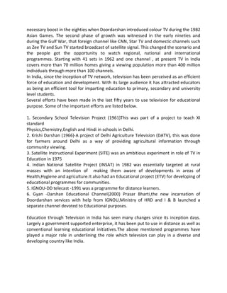 necessary boost in the eighties when Doordarshan introduced colour TV during the 1982
Asian Games. The second phase of growth was witnessed in the early nineties and
during the Gulf War, that foreign channel like CNN, Star TV and domestic channels such
as Zee TV and Sun TV started broadcast of satellite signal. This changed the scenario and
the people got the opportunity to watch regional, national and international
programmes. Starting with 41 sets in 1962 and one channel , at present TV in India
covers more than 70 million homes giving a viewing population more than 400 million
individuals through more than 100 channels.
In India, since the inception of TV network, television has been perceived as an efficient
force of education and development. With its large audience it has attracted educators
as being an efficient tool for imparting education to primary, secondary and university
level students.
Several efforts have been made in the last fifty years to use television for educational
purpose. Some of the important efforts are listed below.
1. Secondary School Television Project (1961)This was part of a project to teach XI
standard
Physics,Chemistry,English and Hindi in schools in Delhi.
2. Krishi Darshan (1966)-A project of Delhi Agriculture Television (DATV), this was done
for farmers around Delhi as a way of providing agricultural information through
community viewing.
3. Satellite Instructional Experiment (SITE) was an ambitious experiment in role of TV in
Education in 1975
4. Indian National Satellite Project (INSAT) in 1982 was essentially targeted at rural
masses with an intention of making them aware of developments in areas of
Health,Hygiene and agriculture.It also had an Educational project (ETV) for developing of
educational programmes for communities.
5. IGNOU-DD telecast -1991 was a programme for distance learners.
6. Gyan -Darshan Educational Channel(2000) Prasar Bharti,the new incarnation of
Doordarshan services with help from IGNOU,Ministry of HRD and I & B launched a
separate channel devoted to Educational purposes.
Education through Television in India has seen many changes since its inception days.
Largely a government supported enterprise, it has been put to use in distance as well as
conventional learning educational initiatives.The above mentioned programmes have
played a major role in underlining the role which televsion can play in a diverse and
developing country like India.
 