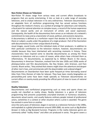 Non-Fiction Shows on Television
Non-fiction TV shows range from serious news and current affairs broadcasts to
programs that are purely entertaining. It lets us look at a wide range of everyday
television, and to analyze television in its very ordinariness. Television documentary is
an adaptable form of nonfiction programming that has served various functions
throughout the medium's history: as a symbol of prestige for advertisers and networks,
a focal point for national attention on complex issues, a record of the human experience
and the natural world, and an instrument of artistic and social expression.
Consequently, the health of the documentary form serves as an indicator of a network's
commitment to news and as a barometer of social, political, and economic dynamics.
A documentary is defined as a nonfiction report that devotes its full time slot to one
thesis or subject, usually under the guidance of a single producer. Part of the fascination
with documentaries lies in their unique blend of writing.
visual images, sound tracks, and the individual styles of their producers. In addition to
their particular contribution to the television medium, however, documentaries are
notable because they have intertwined with wrenching moments in history. These
characteristics have inspired some to describe documentaries as among the finest
moments on television and as a voice of reason, while others have criticized them as
inflammatory. TV documentaries, as explained by A. William Bluem in the classic,
Documentary in American Television, evolved from the late 1920s and 1930s works of
photojournalists and film documentarists, like Roy Stryker, John Grierson, and Pare
Lorentz. Bluem writes, "they wished that viewers might share the adventure and despair
of other men's lives, and commiserate with the downtrodden and underprivileged."
Documentaries on Doordarshan have been quite frequent,at times borrowing several
titles from Films Division of India for telecast. They have been mostly biographies on
personalities,and some have been made specially as Television documentaries on
current affairs or events,mostly providing the official point of view to issues of national
concern.
Reality Television
Documentaries and nonfictional programming such as news and sports shows are
usually not classified as reality shows. Reality television is a genre of television
programming that presents purportedly unscripted dramatic or humorous situations,
documents actual events, and usually features ordinary people instead of professional
actors, sometimes in a contest or other situation where a prize is awarded. The genre
has existed in some form or another
since the early years of television, began in earnest as a television formula in the 1990s,
and exploded as a global phenomenon around 1999-2000, via series such as Big Brother
(known in India as Big Boss)and Survivor. Programs in the reality television genre are
commonly called "reality shows" and often are produced in series. The genre covers a
 