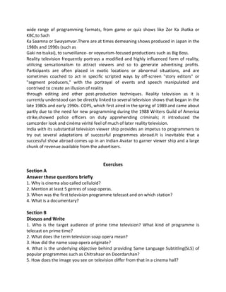 wide range of programming formats, from game or quiz shows like Zor Ka Jhatka or
KBC,to Sach
Ka Saamna or Swayamvar.There are at times demeaning shows produced in Japan in the
1980s and 1990s (such as
Gaki no tsukai), to surveillance- or voyeurism-focused productions such as Big Boss.
Reality television frequently portrays a modified and highly influenced form of reality,
utilizing sensationalism to attract viewers and so to generate advertising profits.
Participants are often placed in exotic locations or abnormal situations, and are
sometimes coached to act in specific scripted ways by off-screen "story editors" or
"segment producers," with the portrayal of events and speech manipulated and
contrived to create an illusion of reality
through editing and other post-production techniques. Reality television as it is
currently understood can be directly linked to several television shows that began in the
late 1980s and early 1990s. COPS, which first aired in the spring of 1989 and came about
partly due to the need for new programming during the 1988 Writers Guild of America
strike,showed police officers on duty apprehending criminals; it introduced the
camcorder look and cinéma vérité feel of much of later reality television.
India with its substantial television viewer ship provides an impetus to programmers to
try out several adaptations of successful programmes abroad.It is inevitable that a
successful show abroad comes up in an Indian Avatar to garner viewer ship and a large
chunk of revenue available from the advertisers.
Exercises
Section A
Answer these questions briefly
1. Why is cinema also called celluloid?
2. Mention at least 5 genres of soap operas.
3. When was the first television programme telecast and on which station?
4. What is a documentary?
Section B
Discuss and Write
1. Who is the target audience of prime time television? What kind of programme is
telecast on prime time?
2. What does the term television soap opera mean?
3. How did the name soap opera originate?
4. What is the underlying objective behind providing Same Language Subtitling(SLS) of
popular programmes such as Chitrahaar on Doordarshan?
5. How does the image you see on television differ from that in a cinema hall?
 