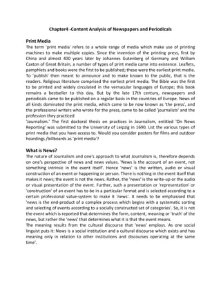 Chapter4 -Content Analysis of Newspapers and Periodicals
Print Media
The term 'print media' refers to a whole range of media which make use of printing
machines to make multiple copies. Since the invention of the printing press, first by
China and almost 400 years later by Johannes Gutenberg of Germany and William
Caxton of Great Britain, a number of types of print media came into existence. Leaflets,
pamphlets and books were the first to be published; these were the earliest print media.
To 'publish' then meant to announce and to make known to the public, that is the
readers. Religious literature comprised the earliest print media. The Bible was the first
to be printed and widely circulated in the vernacular languages of Europe; this book
remains a bestseller to this day. But by the late 17th century, newspapers and
periodicals came to be published on a regular basis in the countries of Europe. News of
all kinds dominated the print media, which came to be now known as 'the press', and
the professional writers who wrote for the press, came to be called 'journalists' and the
profession they practiced
'Journalism.' The first doctoral thesis on practices in Journalism, entitled 'On News
Reporting' was submitted to the University of Leipzig in 1690. List the various types of
print media that you have access to. Would you consider posters for films and outdoor
hoardings /billboards as 'print media'?
What is News?
The nature of Journalism and one's approach to what Journalism is, therefore depends
on one's perspective of news and news values. 'News is the account of an event, not
something intrinsic in the event itself'. Hence 'news' is the written, audio or visual
construction of an event or happening or person. There is nothing in the event itself that
makes it news; the event is not the news. Rather, the 'news' is the write-up or the audio
or visual presentation of the event. Further, such a presentation or 'representation' or
'construction' of an event has to be in a particular format and is selected according to a
certain professional value-system to make it 'news'. It needs to be emphasised that
'news is the end-product of a complex process which begins with a systematic sorting
and selecting of events according to a socially constructed set of categories'. So, it is not
the event which is reported that determines the form, content, meaning or 'truth' of the
news, but rather the 'news' that determines what it is that the event means.
The meaning results from the cultural discourse that 'news' employs. As one social
linguist puts it: News is a social institution and a cultural discourse which exists and has
meaning only in relation to other institutions and discourses operating at the same
time'.
 