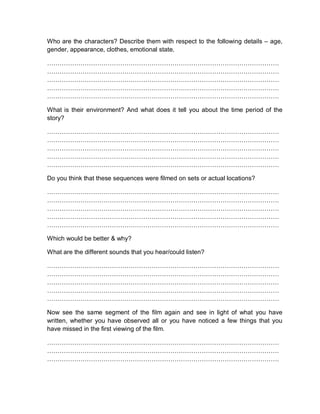 Who are the characters? Describe them with respect to the following details – age,
gender, appearance, clothes, emotional state.
…………………………………………………………………………………………………
…………………………………………………………………………………………………
…………………………………………………………………………………………………
…………………………………………………………………………………………………
…………………………………………………………………………………………………
What is their environment? And what does it tell you about the time period of the
story?
…………………………………………………………………………………………………
…………………………………………………………………………………………………
…………………………………………………………………………………………………
…………………………………………………………………………………………………
…………………………………………………………………………………………………
Do you think that these sequences were filmed on sets or actual locations?
…………………………………………………………………………………………………
…………………………………………………………………………………………………
…………………………………………………………………………………………………
…………………………………………………………………………………………………
…………………………………………………………………………………………………
Which would be better & why?
What are the different sounds that you hear/could listen?
…………………………………………………………………………………………………
…………………………………………………………………………………………………
…………………………………………………………………………………………………
…………………………………………………………………………………………………
…………………………………………………………………………………………………
Now see the same segment of the film again and see in light of what you have
written, whether you have observed all or you have noticed a few things that you
have missed in the first viewing of the film.
…………………………………………………………………………………………………
…………………………………………………………………………………………………
…………………………………………………………………………………………………
 