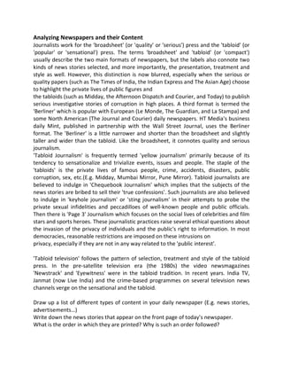 Analyzing Newspapers and their Content
Journalists work for the 'broadsheet' (or 'quality' or 'serious') press and the 'tabloid' (or
'popular' or 'sensational') press. The terms 'broadsheet' and 'tabloid' (or 'compact')
usually describe the two main formats of newspapers, but the labels also connote two
kinds of news stories selected, and more importantly, the presentation, treatment and
style as well. However, this distinction is now blurred, especially when the serious or
quality papers (such as The Times of India, the Indian Express and The Asian Age) choose
to highlight the private lives of public figures and
the tabloids (such as Midday, the Afternoon Dispatch and Courier, and Today) to publish
serious investigative stories of corruption in high places. A third format is termed the
'Berliner' which is popular with European (Le Monde, The Guardian, and La Stampa) and
some North American (The Journal and Courier) daily newspapers. HT Media's business
daily Mint, published in partnership with the Wall Street Journal, uses the Berliner
format. The 'Berliner' is a little narrower and shorter than the broadsheet and slightly
taller and wider than the tabloid. Like the broadsheet, it connotes quality and serious
journalism.
'Tabloid Journalism' is frequently termed 'yellow journalism' primarily because of its
tendency to sensationalize and trivialize events, issues and people. The staple of the
'tabloids' is the private lives of famous people, crime, accidents, disasters, public
corruption, sex, etc.(E.g. Midday, Mumbai Mirror, Pune Mirror). Tabloid journalists are
believed to indulge in 'Chequebook Journalism' which implies that the subjects of the
news stories are bribed to sell their 'true confessions'. Such journalists are also believed
to indulge in 'keyhole journalism' or 'sting journalism' in their attempts to probe the
private sexual infidelities and peccadilloes of well-known people and public officials.
Then there is 'Page 3' Journalism which focuses on the social lives of celebrities and film
stars and sports heroes. These journalistic practices raise several ethical questions about
the invasion of the privacy of individuals and the public's right to information. In most
democracies, reasonable restrictions are imposed on these intrusions on
privacy, especially if they are not in any way related to the 'public interest'.
'Tabloid television' follows the pattern of selection, treatment and style of the tabloid
press. In the pre-satellite television era (the 1980s) the video newsmagazines
'Newstrack' and 'Eyewitness' were in the tabloid tradition. In recent years. India TV,
Janmat (now Live India) and the crime-based programmes on several television news
channels verge on the sensational and the tabloid.
Draw up a list of different types of content in your daily newspaper (E.g. news stories,
advertisements…)
Write down the news stories that appear on the front page of today's newspaper.
What is the order in which they are printed? Why is such an order followed?
 