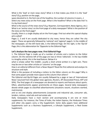 What is the 'lead' or main news story? What is it that makes you think it is the 'lead'
story? (E.g. position on the page,
space devoted to it, the font size of the headline, the number of columns it covers…)
Select any news story on the front page. What is the headline? What is the date line? Is
it a by-lined story?
What is the source of the news story? (E.g. Reporter, Correspondent, News Agency, etc.)
What is an 'anchor story' on the front page of a daily newspaper? What is the position of
the story on the front page?
Usually, there is a single display ad on the front page. Find out what this special display
ad is called?
Pages 2, 3 and 4 are usually dedicated to city news; hence they are called 'the city
pages'. These are generally followed by 'national' and 'regional' page/s. In the middle of
the newspaper, on the left hand side, is the Editorial Page. On the right, is the 'Op-Ed'
Page; this is the abbreviation for 'Opposite to the Editorial Page'.
Let’s Analyse the two pages now. First Editorial Page
1. The Editorial Page is made up of a number of articles and a Letters to the Editor
column. On the extreme left of the page are two or three 'editorials'. In the top middle
is a lengthy article; this is the lead feature. Below it is
what is simply called 'the middle', usually a short article written in a light vein. There
may be one or two other articles or 'columns' on the page
How is an editorial different from a News Report? Read the first editorial and analyse its
structure and style.
What is the purpose of including a Letters to the Editor column on this page? Why is
that some papers provide more space to this column than others?
The Editorial and Op-Ed Pages are usually followed by a page or two of 'International
News' (sourced from the global news agencies, Reuters, AP (Associated Press), AFP and
DPA). The final pages of a newspaper are devoted to reports and features about sports.
Often, advertisements appear prominently on these pages. Several daily newspapers
devote whole pages to classified advertisements (situations vacant, situations wanted,
matrimonial,
and so on) and display advertisements (corporate and industrial ads, consumer ads,
tenders, notices, retail ads and real estate ads.
Daily newspapers have a main section and accompanying it are one or more
supplements. For instance, the Times of India, the Indian Express, the Hindustan Times
and other city papers carry a City Supplement. Some daily papers have additional
Supplements such as a Business Supplement, a Lifestyle Supplement, a Real Estate
Supplement,
 