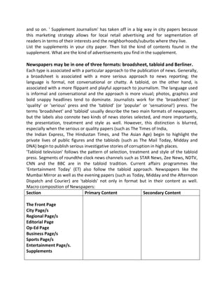 and so on. ' Supplement Journalism' has taken off in a big way in city papers because
this marketing strategy allows for local retail advertising and for segmentation of
readers in terms of their interests and the neighborhoods/suburbs where they live.
List the supplements in your city paper. Then list the kind of contents found in the
supplement. What are the kind of advertisements you find in the supplement.
Newspapers may be in one of three formats: broadsheet, tabloid and Berliner.
Each type is associated with a particular approach to the publication of news. Generally,
a broadsheet is associated with a more serious approach to news reporting; the
language is formal, not conversational or chatty. A tabloid, on the other hand, is
associated with a more flippant and playful approach to journalism. The language used
is informal and conversational and the approach is more visual; photos, graphics and
bold snappy headlines tend to dominate. Journalists work for the 'broadsheet' (or
'quality' or 'serious' press and the 'tabloid' (or 'popular' or 'sensational') press. The
terms 'broadsheet' and 'tabloid' usually describe the two main formats of newspapers,
but the labels also connote two kinds of news stories selected, and more importantly,
the presentation, treatment and style as well. However, this distinction is blurred,
especially when the serious or quality papers (such as The Times of India,
the Indian Express, The Hindustan Times, and The Asian Age) begin to highlight the
private lives of public figures and the tabloids (such as The Mail Today, Midday and
DNA) begin to publish serious investigative stories of corruption in high places.
'Tabloid television' follows the pattern of selection, treatment and style of the tabloid
press. Segments of roundthe clock news channels such as STAR News, Zee News, NDTV,
CNN and the BBC are in the tabloid tradition. Current affairs programmes like
'Entertainment Today' (ET) also follow the tabloid approach. Newspapers like the
Mumbai Mirror as well as the evening papers (such as Today, Midday and the Afternoon
Dispatch and Courier) are 'tabloids' not only in format but in their content as well.
Macro composition of Newspapers:
Section Primary Content Secondary Content
The Front Page
City Page/s
Regional Page/s
Editorial Page
Op-Ed Page
Business Page/s
Sports Page/s
Entertainment Page/s.
Supplements
 