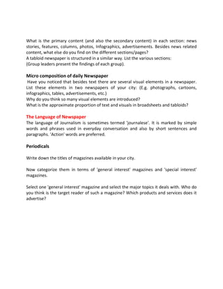 What is the primary content (and also the secondary content) in each section: news
stories, features, columns, photos, Infographics, advertisements. Besides news related
content, what else do you find on the different sections/pages?
A tabloid newspaper is structured in a similar way. List the various sections:
(Group leaders present the findings of each group).
Micro composition of daily Newspaper
Have you noticed that besides text there are several visual elements in a newspaper.
List these elements in two newspapers of your city: (E.g. photographs, cartoons,
infographics, tables, advertisements, etc.)
Why do you think so many visual elements are introduced?
What is the approximate proportion of text and visuals in broadsheets and tabloids?
The Language of Newspaper
The language of Journalism is sometimes termed 'journalese'. It is marked by simple
words and phrases used in everyday conversation and also by short sentences and
paragraphs. 'Action' words are preferred.
Periodicals
Write down the titles of magazines available in your city.
Now categorize them in terms of 'general interest' magazines and 'special interest'
magazines.
Select one 'general interest' magazine and select the major topics it deals with. Who do
you think is the target reader of such a magazine? Which products and services does it
advertise?
 