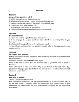 Exercises
Section A
Answer these questions briefly
1. Which country invented the printing press?
2. What comprises the primary source of revenue of newspapers?
3. Name the global news agencies that supply International News.
4. Describe the term 'broadsheet press'.
5. What was the earliest form of print media?
6. Give reasons why newspaper supplements are so popular?
Section B
Discuss and Write
1. How is the editorial page of a newspaper structured?
2. Is the language of newspapers different from other forms of writing? Why do you
think so?
3. What kind of news gets featured through tabloid press?
4. How different are broadsheet and tabloids from each other in their approach towards
news reporting?
Scetion C
Writing for your portfolio
Pick up any mainstream daily newspaper. Read it carefully and make rough notes on the
following points:
What kind of news is featured on the front page?
What is the order in which they are printed? Why do you think such an order is
followed?
What is the 'lead' or main news story? Why do you think it is the 'lead' story? (E.g.
position on the page, space devoted to it, the font size of the headline, the number of
columns it covers etc.)
Section D
FURTHER RESEARCH
Tabloid Tales/Broadsheet Business
Find about all the newspapers that are published/distributed in your city/town. Make a
list of their names. Categories them into broadsheet and tabloid based on the
newspaper size, news content and focus, language used, vocabulary and any other criteria
you consider.
 