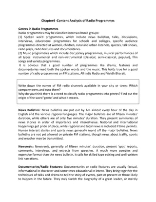 Chapter4 -Content Analysis of Radio Programmes
Genres in Radio Programmes
Radio programmes may be classified into two broad groups:
(1) Spoken word programmes, which include news bulletins, talks, discussions,
interviews, educational programmes for schools and colleges, specific audience
programmes directed at women, children, rural and urban listeners, quizzes, talk shows,
radio plays, radio features and documentaries.
(2) Music programmes which include disc jockey programmes, musical performances of
all types: instrumental and non-instrumental (classical, semi-classical, popular), film
songs and variety programmes.
It is obvious that a good number of programmes like drama, features and
documentaries need both the spoken words and the music. This holds true for a good
number of radio programmes on FM stations, All India Radio and Vividh Bharati.
Write down the names of FM radio channels available in your city or town: Which
company owns and runs them?
Why do you think there is a need to classify radio programmes into genres? Find out the
origin of the word 'genre' and what it means.
News Bulletins: News bulletins are put out by AIR almost every hour of the day in
English and the various regional languages. The major bulletins are of fifteen minutes'
duration, while others are of only five minutes' duration. They present summaries of
news stories in order of importance and interestvalue. National and international
happenings get pride of place, while regional and local news is included if time permits.
Human interest stories and sports news generally round off the major bulletins. News
bulletins are not yet allowed on private FM stations, though news about traffic, sports
and weather may be transmitted.
Newsreels: Newsreels, generally of fifteen minutes' duration, present 'spot' reports,
comments, interviews, and extracts from speeches. A much more complex and
expensive format than the news bulletin, it calls for skilled tape editing and well-written
link narrations.
Documentaries/Radio Features: Documentaries or radio features are usually factual,
informational in character and sometimes educational in intent. They bring together the
techniques of talks and drama to tell the story of events, past or present or those likely
to happen in the future. They may sketch the biography of a great leader, or merely
 