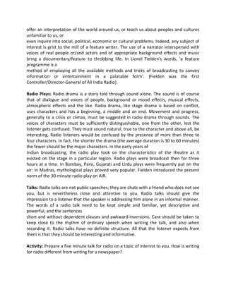 offer an interpretation of the world around us, or teach us about peoples and cultures
unfamiliar to us, or
even inquire into social, political, economic or cultural problems. Indeed, any subject of
interest is grist to the mill of a feature writer. The use of a narrator interspersed with
voices of real people or/and actors and of appropriate background effects and music
bring a documentary/feature to throbbing life. In Lionel Fielden's words, 'a feature
programme is a
method of employing all the available methods and tricks of broadcasting to convey
information or entertainment in a palatable form'. (Fielden was the first
Controller/Director-General of All India Radio).
Radio Plays: Radio drama is a story told through sound alone. The sound is of course
that of dialogue and voices of people, background or mood effects, musical effects,
atmospheric effects and the like. Radio drama, like stage drama is based on conflict,
uses characters and has a beginning, a middle and an end. Movement and progress,
generally to a crisis or climax, must be suggested in radio drama through sounds. The
voices of characters must be sufficiently distinguishable, one from the other, lest the
listener gets confused. They must sound natural, true to the character and above all, be
interesting. Radio listeners would be confused by the presence of more than three to
four characters. In fact, the shorter the drama (the average duration is 30 to 60 minutes)
the fewer should be the major characters. In the early years of
Indian broadcasting, the radio play took on the characteristics of the theatre as it
existed on the stage in a particular region. Radio plays were broadcast then for three
hours at a time. In Bombay, Parsi, Gujarati and Urdu plays were frequently put on the
air: in Madras, mythological plays proved very popular. Fielden introduced the present
norm of the 30-minute radio play on AIR.
Talks: Radio talks are not public speeches; they are chats with a friend who does not see
you, but is nevertheless close and attentive to you. Radio talks should give the
impression to a listener that the speaker is addressing him alone in an informal manner.
The words of a radio talk need to be kept simple and familiar, yet descriptive and
powerful, and the sentences
short and without dependent clauses and awkward inversions. Care should be taken to
keep close to the rhythm of ordinary speech when writing the talk, and also when
recording it. Radio talks have no definite structure. All that the listener expects from
them is that they should be interesting and informative.
Activity: Prepare a five minute talk for radio on a topic of interest to you. How is writing
for radio different from writing for a newspaper?
 