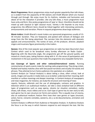 Music Programmes: Music programmes enjoy much greater popularity than talk shows,
as is evident from the popularity of FM stations and Vividh Bharati which are musical
through and through. We enjoy music for its rhythms, melodies and harmonies and
above all for the relaxation it provides. Like any talk show, a music programme must
have unity and form. Disc jockey programmes of 'pop' or 'disco', therefore should not be
mixed up with classical or light classical music. Variety is the keynote to any music
programme; the different items should be linked together with interesting comments,
announcements and narration. Phone-in request programmes draw large audiences.
Movie trailers: Vividh Bharati's movie trailers are sponsored programmes usually of 15-
30 minutes' duration. They are fastpaced, and packed with extracts of dialogue and
songs from the film being advertised. The narrator links the elements with dramatic
appeals and announcements. The names of stars, of the producer, director, playback
singers and musicians figure prominently in the trailers.
Quizzes: One of the most popular quiz programmes on radio has been Bournvita's Quiz
Contest which used to be broadcast every Sunday afternoon on Radio Ceylon .
Beginning with the Bournvita jingle, the programme got off the ground quickly and
moved at a hectic pace, taking listeners along with it. It's the sense of participation and
involvement in the quiz questions that made the programme very enjoyable family fare.
Live Coverage of Sports and other national/international events: Running
commentaries of sports events make for exciting radio programming. They bring cricket,
football and hockey matches alive with fast-paced narratives and visually rich words and
phrases. They attempt to turn home audiences into spectators at a stadium.
Content Analysis (or Textual Analysis) is about taking a close, often critical, look at
words, images and sounds in media texts so as to better understand their meaning, both
manifest or surface meanings and deeper meanings. In Content Analysis of newspapers
and news magazines, for instance, we study the structure and meaning of news
reports, features, editorials and the use of photographs, cartoons and graphics. In
television which is an audiovisual medium, we take a close analytical look at different
types of programmes such as soap operas, sitcoms (or situation comedies), reality
shows, talk shows, music videos and so on. Each type or genre has its own story to tell;
each genre has its own structure (or form) and content. This is equally true of cinema,
also an audiovisual medium; feature films have their own genres or types (musicals,
action, horror, romantic comedies, westerns, etc.), so do documentaries, animation and
short films.
Content Analysis is different from Audience or Reception Analysis. In Audience Analysis
the focus is on the way in which listeners respond to and interpret the text. Did the
 