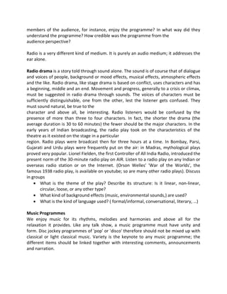 members of the audience, for instance, enjoy the programme? In what way did they
understand the programme? How credible was the programme from the
audience perspective?
Radio is a very different kind of medium. It is purely an audio medium; it addresses the
ear alone.
Radio drama is a story told through sound alone. The sound is of course that of dialogue
and voices of people, background or mood effects, musical effects, atmospheric effects
and the like. Radio drama, like stage drama is based on conflict, uses characters and has
a beginning, middle and an end. Movement and progress, generally to a crisis or climax,
must be suggested in radio drama through sounds. The voices of characters must be
sufficiently distinguishable, one from the other, lest the listener gets confused. They
must sound natural, be true to the
character and above all, be interesting. Radio listeners would be confused by the
presence of more than three to four characters. In fact, the shorter the drama (the
average duration is 30 to 60 minutes) the fewer should be the major characters. In the
early years of Indian broadcasting, the radio play took on the characteristics of the
theatre as it existed on the stage in a particular
region. Radio plays were broadcast then for three hours at a time. In Bombay, Parsi,
Gujarati and Urdu plays were frequently put on the air: in Madras, mythological plays
proved very popular. Lionel Fielden, the first Controller of All India Radio, introduced the
present norm of the 30-minute radio play on AIR. Listen to a radio play on any Indian or
overseas radio station or on the Internet. (Orson Welles' 'War of the Worlds', the
famous 1938 radio play, is available on youtube; so are many other radio plays). Discuss
in groups
 What is the theme of the play? Describe its structure: Is it linear, non-linear,
circular, loose, or any other type?
 What kind of background effects (music, environmental sounds,) are used?
 What is the kind of language used? ( formal/informal, conversational, literary, …)
Music Programmes
We enjoy music for its rhythms, melodies and harmonies and above all for the
relaxation it provides. Like any talk show, a music programme must have unity and
form. Disc jockey programmes of 'pop' or 'disco' therefore should not be mixed up with
classical or light classical music. Variety is the keynote to any music programme; the
different items should be linked together with interesting comments, announcements
and narration.
 