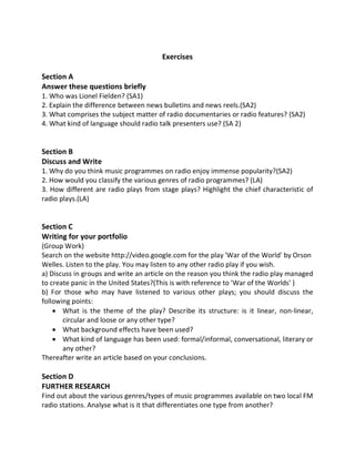 Exercises
Section A
Answer these questions briefly
1. Who was Lionel Fielden? (SA1)
2. Explain the difference between news bulletins and news reels.(SA2)
3. What comprises the subject matter of radio documentaries or radio features? (SA2)
4. What kind of language should radio talk presenters use? (SA 2)
Section B
Discuss and Write
1. Why do you think music programmes on radio enjoy immense popularity?(SA2)
2. How would you classify the various genres of radio programmes? (LA)
3. How different are radio plays from stage plays? Highlight the chief characteristic of
radio plays.(LA)
Section C
Writing for your portfolio
(Group Work)
Search on the website http://video.google.com for the play 'War of the World' by Orson
Welles. Listen to the play. You may listen to any other radio play if you wish.
a) Discuss in groups and write an article on the reason you think the radio play managed
to create panic in the United States?(This is with reference to 'War of the Worlds' )
b) For those who may have listened to various other plays; you should discuss the
following points:
 What is the theme of the play? Describe its structure: is it linear, non-linear,
circular and loose or any other type?
 What background effects have been used?
 What kind of language has been used: formal/informal, conversational, literary or
any other?
Thereafter write an article based on your conclusions.
Section D
FURTHER RESEARCH
Find out about the various genres/types of music programmes available on two local FM
radio stations. Analyse what is it that differentiates one type from another?
 