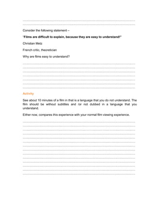 …………………………………………………………………………………………………
…………………………………………………………………………………………………
Consider the following statement –
“Films are difficult to explain, because they are easy to understand!”
Christian Metz
French critic, theoretician
Why are films easy to understand?
…………………………………………………………………………………………………
…………………………………………………………………………………………………
…………………………………………………………………………………………………
…………………………………………………………………………………………………
…………………………………………………………………………………………………
…………………………………………………………………………………………………
…………………………………………………………………………………………………
Activity
See about 10 minutes of a film in that is a language that you do not understand. The
film should be without subtitles and /or not dubbed in a language that you
understand.
Either now, compares this experience with your normal film viewing experience.
…………………………………………………………………………………………………
…………………………………………………………………………………………………
…………………………………………………………………………………………………
…………………………………………………………………………………………………
…………………………………………………………………………………………………
…………………………………………………………………………………………………
…………………………………………………………………………………………………
…………………………………………………………………………………………………
…………………………………………………………………………………………………
…………………………………………………………………………………………………
…………………………………………………………………………………………………
…………………………………………………………………………………………………
…………………………………………………………………………………………………
…………………………………………………………………………………………………
 