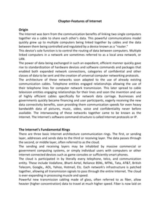 Chapter-Features of Internet
Origin
The Internet was born from the communication benefits of linking two single computers
together via a cable to share each other's data. This powerful communications model
quickly grew up to multiple computers being linked together by cables and the data
between them being controlled and regulated by a device known as a "router."
This device's sole function is to control the routing of data between computers. Multiple
linked computers in a network are sometimes referred to as a local area network, or
LAN.
The power of data being exchanged in such an expedient, efficient manner quickly gave
rise to standardization of hardware devices and software commands and packages that
enabled both expanded network connections, categories of confidential and other
classes of data to be sent and the creation of universal computer networking protocols.
The architecture of these networks soon adapted to the use of already existing
communication cables. Telephone entities engaged relationships allowing the use of
their telephone lines for computer network transmission. This later spread to cable
television entities engaging relationships for their lines and soon the invention and use
of highly efficient cables specifically for network data carriage. Businesses and
governments quickly became financing and user participants, eagerly receiving the new
data connectivity benefits, soon providing them communication speeds for even heavy
bandwidth data of pictures, music, video, voice and confidentiality never before
available. The interweaving of these networks together came to be known as the
Internet. The Internet's software command structure is called Internet protocols or IP.
The Internet’s Fundamental Rings
There are three basic Internet architecture communication rings. The first, or sending
layer, addresses and sends data to the third or receiving layer. The data passes through
the second, or middle layer, often referred to as the cloud.
The sending and receiving layers may be inhabited by massive commercial or
government computing systems, or simply individual users with computers or other
Internet connected devices such as game consoles or sufficiently smart phones.
The cloud is participated in by literally every telephone, telco, and communication
entity. These include Vodafone, Bharti Airtel, Reliance BSNL, MTNL, Tata, AT&T, British
Telecom, Google,, AOL, Yahoo, Hotmail, Etc. Each network's infrastructure is patched
together, allowing all transmission signals to pass through the entire Internet. The cloud
is ever-expanding in processing muscle and speed.
Powerful new transmission cabling made of glass, often referred to as fiber, allow
heavier (higher concentration) data to travel at much higher speed. Fiber is now laid on
 