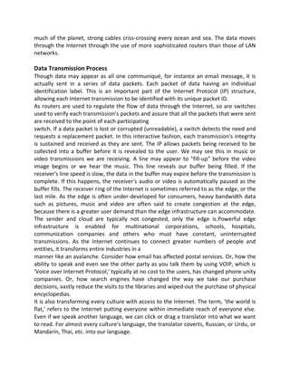 much of the planet, strong cables criss-crossing every ocean and sea. The data moves
through the Internet through the use of more sophisticated routers than those of LAN
networks.
Data Transmission Process
Though data may appear as all one communiqué, for instance an email message, it is
actually sent in a series of data packets. Each packet of data having an individual
identification label. This is an important part of the Internet Protocol (IP) structure,
allowing each Internet transmission to be identified with its unique packet ID.
As routers are used to regulate the flow of data through the Internet, so are switches
used to verify each transmission's packets and assure that all the packets that were sent
are received to the point of each participating
switch. If a data packet is lost or corrupted (unreadable), a switch detects the need and
requests a replacement packet. In this interactive fashion, each transmission's integrity
is sustained and received as they are sent. The IP allows packets being received to be
collected into a buffer before it is revealed to the user. We may see this in music or
video transmissions we are receiving. A line may appear to "fill-up" before the video
image begins or we hear the music. This line reveals our buffer being filled. If the
receiver's line speed is slow, the data in the buffer may expire before the transmission is
complete. If this happens, the receiver's audio or video is automatically paused as the
buffer fills. The receiver ring of the Internet is sometimes referred to as the edge, or the
last mile. As the edge is often under-developed for consumers, heavy bandwidth data
such as pictures, music and video are often said to create congestion at the edge,
because there is a greater user demand than the edge infrastructure can accommodate.
The sender and cloud are typically not congested, only the edge is.Powerful edge
infrastructure is enabled for multinational corporations, schools, hospitals,
communication companies and others who must have constant, uninterrupted
transmissions. As the Internet continues to connect greater numbers of people and
entities, it transforms entire industries in a
manner like an avalanche. Consider how email has affected postal services. Or, how the
ability to speak and even see the other party as you talk them by using VOIP, which is
'Voice over Internet Protocol,' typically at no cost to the users, has changed phone unity
companies. Or, how search engines have changed the way we take our purchase
decisions, vastly reduce the visits to the libraries and wiped-out the purchase of physical
encyclopedias.
It is also transforming every culture with access to the Internet. The term, 'the world is
flat,' refers to the Internet putting everyone within immediate reach of everyone else.
Even if we speak another language, we can click or drag a translator into what we want
to read. For almost every culture's language, the translator coverts, Russian, or Urdu, or
Mandarin, Thai, etc. into our language.
 