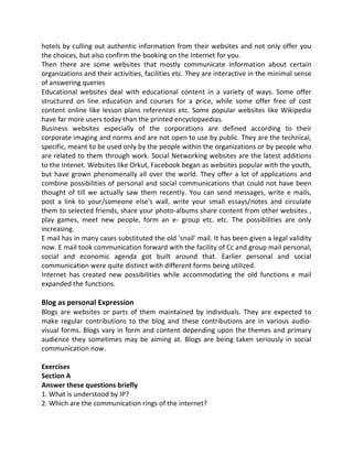 hotels by culling out authentic information from their websites and not only offer you
the choices, but also confirm the booking on the Internet for you.
Then there are some websites that mostly communicate information about certain
organizations and their activities, facilities etc. They are interactive in the minimal sense
of answering queries
Educational websites deal with educational content in a variety of ways. Some offer
structured on line education and courses for a price, while some offer free of cost
content online like lesson plans references etc. Some popular websites like Wikipedia
have far more users today than the printed encyclopaedias.
Business websites especially of the corporations are defined according to their
corporate imaging and norms and are not open to use by public. They are the technical,
specific, meant to be used only by the people within the organizations or by people who
are related to them through work. Social Networking websites are the latest additions
to the Intenet. Websites like Orkut, Facebook began as websites popular with the youth,
but have grown phenomenally all over the world. They offer a lot of applications and
combine possibilities of personal and social communications that could not have been
thought of till we actually saw them recently. You can send messages, write e mails,
post a link to your/someone else's wall, write your small essays/notes and circulate
them to selected friends, share your photo-albums share content from other websites ,
play games, meet new people, form an e- group etc. etc. The possibilities are only
increasing.
E mail has in many cases substituted the old 'snail' mail. It has been given a legal validity
now. E mail took communication forward with the facility of Cc and group mail personal,
social and economic agenda got built around that. Earlier personal and social
communication were quite distinct with different forms being utilized.
Internet has created new possibilities while accommodating the old functions e mail
expanded the functions.
Blog as personal Expression
Blogs are websites or parts of them maintained by individuals. They are expected to
make regular contributions to the blog and these contributions are in various audio-
visual forms. Blogs vary in form and content depending upon the themes and primary
audience they sometimes may be aiming at. Blogs are being taken seriously in social
communication now.
Exercises
Section A
Answer these questions briefly
1. What is understood by IP?
2. Which are the communication rings of the internet?
 