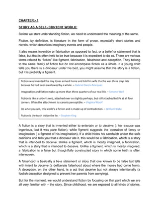 CHAPTER:- 1
STORY AS A SELF- CONTENT WORLD:
Before we start understanding fiction, we need to understand the meaning of the same.
Fiction, by definition, is literature in the form of prose, especially short stories and
novels, which describes imaginary events and people.
It also means invention or fabrication as opposed to fact, or a belief or statement that is
false, but that is often held to be true because it is expedient to do so. There are various
terms related to “fiction” like figment, fabrication, falsehood and deception. They belong
to the same family of fiction but do not encompass fiction as a whole. If a young child
tells you there is a dinosaur under his bed, you might assume that his story is a fiction,
but it is probably a figment.
A fiction is a story that is invented either to entertain or to deceive (: her excuse was
ingenious, but it was pure fiction), while figment suggests the operation of fancy or
imagination ( a figment of his imagination). If a child hides his sandwich under the sofa
cushions and tells you that a dinosaur ate it, this would be a fabrication, which is a story
that is intended to deceive. Unlike a figment, which is mostly imagined, a fabrication,
which is a story that is intended to deceive. Unlike a figment, which is mostly imagined,
a fabrication is a false but thoughtfully constructed story in which some truth is often
interwoven.
A falsehood is basically a lie-a statement or story that one known to be false but tells
with intent to deceive (a deliberate falsehood about where the money had come from).
A deception, on the other hand, is a act that deceive but not always intentionally (a
foolish deception designed to prevent her parents from worrying).
But for the moment, we would understand fiction by focusing on that part which we are
all very familiar with – the story. Since childhood, we are exposed to all kinds of stories,
Fiction was invented the day Jonas arrived home and told his wife that he was three days late
because he had been swallowed by a whale. – Gabriel Garcia Marquez
Imagination and fiction make up more than three quarters of our real life. – Simone Weil
Fiction is like a spider’s web, attached ever so slightly perhaps, but still attached to life at all four
corners. Often the attachment is scarcely perceptible. – Virginia Woolf
Do what you will, this world’s a fiction and is made up of contradiction. – William Blake
Fiction is the truth inside the lie. – Stephen King
 