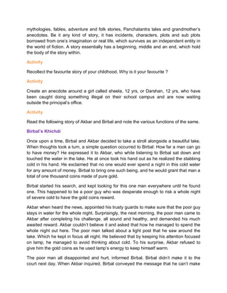 mythologies, fables, adventure and folk stories, Panchatantra tales and grandmother’s
anecdotes. Be it any kind of story, it has incidents, characters, plots and sub plots
borrowed from one’s imagination or real life, which survives as an independent entity in
the world of fiction. A story essentially has a beginning, middle and an end, which hold
the body of the story within.
Activity
Recollect the favourite story of your childhood. Why is it your favourite ?
Activity
Create an anecdote around a girl called sheela, 12 yrs, or Darshan, 12 yrs, who have
been caught doing something illegal on their school campus and are now waiting
outside the principal’s office.
Activity
Read the following story of Akbar and Birbal and note the various functions of the same.
Birbal’s Khichdi
Once upon a time, Birbal and Akbar decided to take a stroll alongside a beautiful lake.
When thoughts took a turn, a simple question occurred to Birbal: How far a man can go
to have money? He expressed it to Akbar, who while listening to Birbal sat down and
touched the water in the lake. He at once took his hand out as he realized the stabbing
cold in his hand. He exclaimed that no one would ever spend a night in this cold water
for any amount of money. Birbal to bring one such being, and he would grant that man a
total of one thousand coins made of pure gold.
Birbal started his search, and kept looking for this one man everywhere until he found
one. This happened to be a poor guy who was desperate enough to risk a whole night
of severe cold to have the gold coins reward.
Akbar when heard the news, appointed his trusty guards to make sure that the poor guy
stays in water for the whole night. Surprisingly, the next morning, the poor man came to
Akbar after completing his challenge, all sound and healthy, and demanded his much
awaited reward. Akbar couldn’t believe it and asked that how he managed to spend the
whole night out here. The poor man talked about a light post that he saw around the
lake. Which he kept in focus all night. He believed that by keeping his attention focused
on lamp, he managed to avoid thinking about cold. To his surprise, Akbar refused to
give him the gold coins as he used lamp’s energy to keep himself warm.
The poor man all disappointed and hurt, informed Birbal. Birbal didn’t make it to the
court next day. When Akbar inquired, Birbal conveyed the message that he can’t make
 