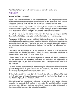 Read the short story given below and suggest an alternative ending to it.
THE CANDY
Author- Sanyukta Chaudhuri
it was a hot Tuesday afternoon in the month of October. The geography lesson was
interesting but sharmila was getting restless waiting for the class to get over. The ice
candy man had come some time ago and his day’s quota would soon get over.
He visited the school every Tuesday and Thursday to sell his delicious candies that the
children waited for eagerly, every week. It was always a struggle for the teachers to hold
on to the students’ attention during the last period of school on those two days.
Thought the ice candy man came every week, this Tuesday was very special fro
Sharmila for she had got a two-rupee coin from her mother to by one ice candy.
Twelve-year-old Sharmila was an intelligent student and serious in her studies. Her
father had died of snakebite when she was three years old. It had been very difficult for
Ma to bring up her only child. Though ma had never told Sharmila about their problems,
she understood everything. Mother and daughter: their worlds revolved around each
other.
That day as she prepared for school, ma called her to the puja room. The room was
clean as ever and filled with the smell of dhoono (incense). The framed photograph of
the deity was glowing in the light of the little oil lamp.
“ This is your puja gift” she said with a shy smile on her face and placed a little paper
bag and a two rupee coin in her palm. She knew how popular the ice candies were in
Sharmila’s school. This reticent and restrained quality of ma made sharmila feel special
and cared for.
The spirit of Durga puja was all over the little village of bolepur with small deities of the
goddess being carried in cycle rickshaw and the air echoing the distant beats of the
dhaak being played by people accompanying the deity.
Ordinarily, these activities never distracted sharmila but today was different. She could
not help looking out at the people outside, especially at the clerk whose duty it was to
ring the school gong, to end the day in school.
She could almost feel the excitement of holding the candy in her hand, feeling its iciness
caressing her face and slowly melting in her mouth. She could almost feel the cold
crunch her teeth. It brought back fond memories of the day she had a similar candy at
the wedding of the local zamindar or landlord’s daughter.
 