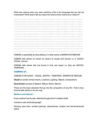 What was missing when you were watching a film in the language that you did not
understand? What does it tell you about the nature of the cinema as a medium?
…………………………………………………………………………………………………
…………………………………………………………………………………………………
…………………………………………………………………………………………………
…………………………………………………………………………………………………
…………………………………………………………………………………………………
…………………………………………………………………………………………………
…………………………………………………………………………………………………
…………………………………………………………………………………………………
…………………………………………………………………………………………………
…………………………………………………………………………………………………
…………………………………………………………………………………………………
…………………………………………………………………………………………………
…………………………………………………………………………………………………
…………………………………………………………………………………………………
CINEMA is essentially as story-telling or in other words a NARRATIVE MEDIUM.
CINEMA tells stories on screen by means of visuals and sounds i.e. in AUDIO-
VISUAL manner.
CINEMA tells stories that are bound in time and space i.e. they are SPATIO-
TEMPORAL.
SUMMING UP…
CINEMA IS AN AUDIO – VISUAL, SPATIO – TEMPORAL, NARRATIVE MEDIUM.
Visual on screen contain Actors, Locations, Lighting, Objects, Compositions
Sound-track consists of Speech, Effects, Music, Silence
These are the basic elements that go into the composition of any film. That is how,
Cinema tells stories in its own way.
Medium and material –
Every medium has its own material through which it realizes itself.
Literature uses words [language]
Painting uses lines, surface [canvas], colours/tones, shapes and two-dimensional
space.
 