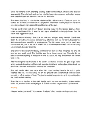 Since her father’s death, affording a candy had become difficult, which is why this day
was special. Sharmila had made up her mind to have a lemon candy and not an orange
one; it would colour her teeth and she did not want that.
She was trying hard to concentrate, when the bell rang suddenly. Everyone stood up,
wished the teacher and went out in a single file. Sharmila’s swarthy face and her black
eyes glowed even more against the golden rays of the sun.
The ice candy man had already begun digging away into his icebox. Soon, a huge
crowd surged toward him. It was the last day of school before the puja break, thus the
crowd was bigger than usual.
Sharmila was in no hurry. She took her time and enjoyed every moment of the wait.
Soon, the crowd had lessened considerably. Sharmila took out her carefully preserved
two-rupee coin and asked for a lemon candy. The thin paper cover on the candy was
soaked with the juice of the bar. It looked a a lot like the sweat-soaked shirt ot the candy
seller himself, thought Sharmila.
She removed the cover effortlessly and the icy air that she had imagined not only felt
nice but also smelt good. The first bite was like a dream come true. Sharmila did not
want to think of anything at that point of time, but could not help re4colection the radiant
face of ma.
After relishing the first few licks of the candy, she turned towards the gate to go home
when suddenly the picture of her math exercise book lying on her class desk struck her
with force. She took a sharp turn towards her classroom.
She had hardly taken two steps when two boys running towards the school gate,
crashed into her. The ice candy fell on the ground with a silent thud and was soon
covered in a fine coating of dust. The dust granules became more and more distinct as
the candy started melting.
Sharmila stood petrified at the spot, totally numb. As the surrounding dhaak sounds
faded out, the face of Ma slowly began to blur as sharmila’s eyes welled up with tears.
Activity
Develop a dialogue with ET from steven Spielberg’s film, placing him in your context.
 