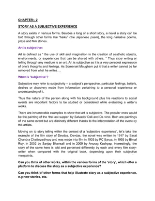 CHAPTER:- 2
STORY AS A SUBJECTIVE EXPERIENCE
A story exists in various forms. Besides a long or a short story, a novel a story can be
told through other forms like “haiku” (the Japanese poem), the long narrative poems,
plays and film stories.
Art is subjective:
Art is defined as “ the use of skill and imagination in the creation of aesthetic objects,
environments, or experiences that can be shared with others. “ Thus story writing or
telling through any medium is an art. Art is subjective as it is a very personal expression
of one’s thoughts and feelings. As Somerset Maugham put it that a writer cannot be far
removed from what he writes….
What is ‘subjective’?
Subjective may refer to subjectivity – a subject’s perspective, particular feelings, beliefs,
desires or discovery made from information pertaining to a personal experience or
understanding of it.
Thus the nature of the person along with his background plus his reactions to social
events are important factors to be studied or considered while evaluating a writer’s
works.
There are innumerable examples to show that art is subjective. The popular ones would
be the painting of the ‘the last supper’ by Salvador Dali and Da vinci. Both are paintings
of the same event but are distinctly different thanks to the interpretation of the event by
the artists.
Moving on to story telling within the context of a ‘subjective experience’, let’s take the
example of the film story of Devdas. Devdas, the novel was written in 1917 by Sarat
Chandra Chattopadhyay and was made into film in 1935 by PC Barua, in 1955 by Bimal
Roy, in 2002 by Sanjay Bhansali and in 2009 by Anurag Kashyap. Interestingly, the
story of the same hero is told and perceived differently by each and every film story-
writer when compared with the original book, depending upon their subjective
viewpoints.
Can you think of other works, within the various forms of the ‘story’, which offer a
platform to discuss the story as a subjective experience?
Can you think of other forms that help illustrate story as a subjective experience.
e.g new stories, etc.
 