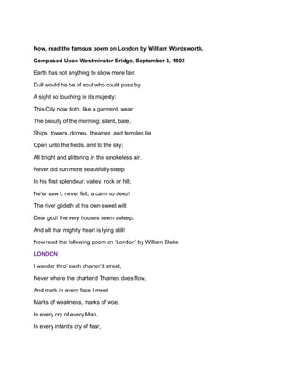 Now, read the famous poem on London by William Wordsworth.
Composed Upon Westminster Bridge, September 3, 1802
Earth has not anything to show more fair:
Dull would he be of soul who could pass by
A sight so touching in its majesty:
This City now doth, like a garment, wear
The beauty of the morning; silent, bare,
Ships, towers, domes, theatres, and temples lie
Open unto the fields, and to the sky;
All bright and glittering in the smokeless air.
Never did sun more beautifully steep
In his first splendour, valley, rock or hill;
Ne’er saw I, never felt, a calm so deep!
The river glideth at his own sweet will:
Dear god! the very houses seem asleep;
And all that mightly heart is lying still!
Now read the following poem on ‘London’ by William Blake
LONDON
I wander thro’ each charter’d street,
Never where the charter’d Thames does flow,
And mark in every face I meet
Marks of weakness, marks of woe.
In every cry of every Man,
In every infant’s cry of fear,
 