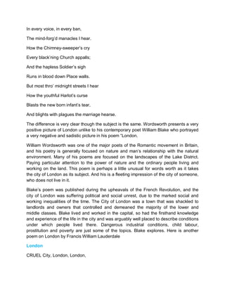 In every voice, in every ban,
The mind-forg’d manacles I hear.
How the Chimney-sweeper’s cry
Every black’ning Church appalls;
And the hapless Soldier’s sigh
Runs in blood down Place walls.
But most thro’ midnight streets I hear
How the youthful Harlot’s curse
Blasts the new born infant’s tear,
And blights with plagues the marriage hearse.
The difference is very clear though the subject is the same. Wordsworth presents a very
positive picture of London unlike to his contemporary poet William Blake who portrayed
a very negative and sadistic picture in his poem “London.
William Wordsworth was one of the major poets of the Romantic movement in Britain,
and his poetry is generally focused on nature and man’s relationship with the natural
environment. Many of his poems are focused on the landscapes of the Lake District.
Paying particular attention to the power of nature and the ordinary people living and
working on the land. This poem is perhaps a little unusual for words worth as it takes
the city of London as its subject. And his is a fleeting impression of the city of someone,
who does not live in it.
Blake’s poem was published during the upheavals of the French Revolution, and the
city of London was suffering political and social unrest, due to the marked social and
working inequalities of the time. The City of London was a town that was shackled to
landlords and owners that controlled and demeaned the majority of the lower and
middle classes. Blake lived and worked in the capital, so had the firsthand knowledge
and experience of the life in the city and was arguably well placed to describe conditions
under which people lived there. Dangerous industrial conditions, child labour,
prostitution and poverty are just some of the topics. Blake explores. Here is another
poem on London by Francis William Lauderdale
London
CRUEL City, London, London,
 