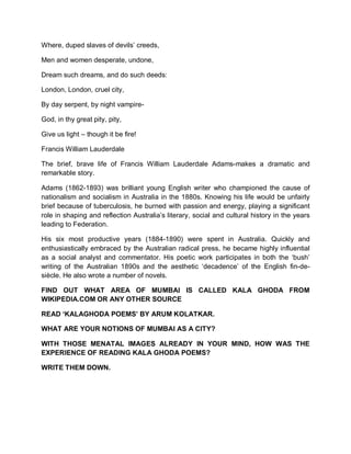 Where, duped slaves of devils’ creeds,
Men and women desperate, undone,
Dream such dreams, and do such deeds:
London, London, cruel city,
By day serpent, by night vampire-
God, in thy great pity, pity,
Give us light – though it be fire!
Francis William Lauderdale
The brief, brave life of Francis William Lauderdale Adams-makes a dramatic and
remarkable story.
Adams (1862-1893) was brilliant young English writer who championed the cause of
nationalism and socialism in Australia in the 1880s. Knowing his life would be unfairly
brief because of tuberculosis, he burned with passion and energy, playing a significant
role in shaping and reflection Australia’s literary, social and cultural history in the years
leading to Federation.
His six most productive years (1884-1890) were spent in Australia. Quickly and
enthusiastically embraced by the Australian radical press, he became highly influential
as a social analyst and commentator. His poetic work participates in both the ‘bush’
writing of the Australian 1890s and the aesthetic ‘decadence’ of the English fin-de-
siècle. He also wrote a number of novels.
FIND OUT WHAT AREA OF MUMBAI IS CALLED KALA GHODA FROM
WIKIPEDIA.COM OR ANY OTHER SOURCE
READ ‘KALAGHODA POEMS’ BY ARUM KOLATKAR.
WHAT ARE YOUR NOTIONS OF MUMBAI AS A CITY?
WITH THOSE MENATAL IMAGES ALREADY IN YOUR MIND, HOW WAS THE
EXPERIENCE OF READING KALA GHODA POEMS?
WRITE THEM DOWN.
 