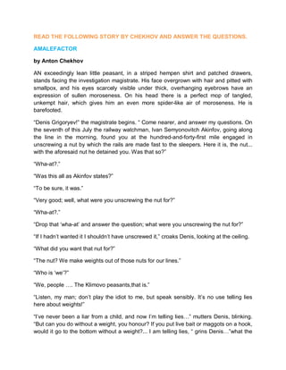 READ THE FOLLOWING STORY BY CHEKHOV AND ANSWER THE QUESTIONS.
AMALEFACTOR
by Anton Chekhov
AN exceedingly lean little peasant, in a striped hempen shirt and patched drawers,
stands facing the investigation magistrate. His face overgrown with hair and pitted with
smallpox, and his eyes scarcely visible under thick, overhanging eyebrows have an
expression of sullen moroseness. On his head there is a perfect mop of tangled,
unkempt hair, which gives him an even more spider-like air of moroseness. He is
barefooted.
“Denis Grigoryev!” the magistrate begins. “ Come nearer, and answer my questions. On
the seventh of this July the railway watchman, lvan Semyonovitch Akinfov, going along
the line in the morning, found you at the hundred-and-forty-first mile engaged in
unscrewing a nut by which the rails are made fast to the sleepers. Here it is, the nut...
with the aforesaid nut he detained you. Was that so?”
“Wha-at?.”
“Was this all as Akinfov states?”
“To be sure, it was.”
“Very good; well, what were you unscrewing the nut for?”
“Wha-at?.”
“Drop that ‘wha-at’ and answer the question; what were you unscrewing the nut for?”
“If I hadn’t wanted it I shouldn’t have unscrewed it,” croaks Denis, looking at the ceiling.
“What did you want that nut for?”
“The nut? We make weights out of those nuts for our lines.”
“Who is ‘we’?”
“We, people …. The Klimovo peasants,that is.”
“Listen, my man; don’t play the idiot to me, but speak sensibly. It’s no use telling lies
here about weights!”
“l’ve never been a liar from a child, and now I’m telling lies…” mutters Denis, blinking.
“But can you do without a weight, you honour? If you put live bait or maggots on a hook,
would it go to the bottom without a weight?... I am telling lies, “ grins Denis…”what the
 