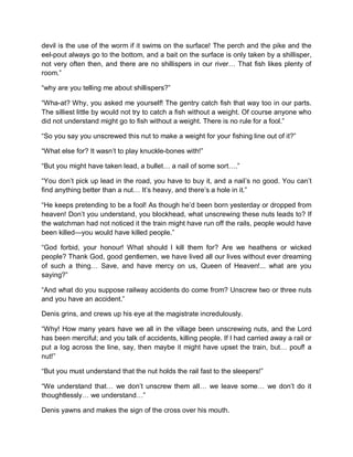 devil is the use of the worm if it swims on the surface! The perch and the pike and the
eel-pout always go to the bottom, and a bait on the surface is only taken by a shillisper,
not very often then, and there are no shillispers in our river… That fish likes plenty of
room.”
“why are you telling me about shillispers?”
“Wha-at? Why, you asked me yourself! The gentry catch fish that way too in our parts.
The silliest little by would not try to catch a fish without a weight. Of course anyone who
did not understand might go to fish without a weight. There is no rule for a fool.”
“So you say you unscrewed this nut to make a weight for your fishing line out of it?”
“What else for? It wasn’t to play knuckle-bones with!”
“But you might have taken lead, a bullet… a nail of some sort….”
“You don’t pick up lead in the road, you have to buy it, and a nail’s no good. You can’t
find anything better than a nut… It’s heavy, and there’s a hole in it.”
“He keeps pretending to be a fool! As though he’d been born yesterday or dropped from
heaven! Don’t you understand, you blockhead, what unscrewing these nuts leads to? If
the watchman had not noticed it the train might have run off the rails, people would have
been killed—you would have killed people.”
“God forbid, your honour! What should l kill them for? Are we heathens or wicked
people? Thank God, good gentlemen, we have lived all our lives without ever dreaming
of such a thing… Save, and have mercy on us, Queen of Heaven!... what are you
saying?”
“And what do you suppose railway accidents do come from? Unscrew two or three nuts
and you have an accident.”
Denis grins, and crews up his eye at the magistrate incredulously.
“Why! How many years have we all in the village been unscrewing nuts, and the Lord
has been merciful; and you talk of accidents, killing people. If I had carried away a rail or
put a log across the line, say, then maybe it might have upset the train, but… pouf! a
nut!”
“But you must understand that the nut holds the rail fast to the sleepers!”
“We understand that… we don’t unscrew them all… we leave some… we don’t do it
thoughtlessly… we understand…”
Denis yawns and makes the sign of the cross over his mouth.
 