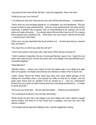 “Last year the train went off the rail here,” says the magistrate. “Now I see why!”
“What do you say, your honour?”
“I am telling you that now I see why the train went off the rails last year… I understand!”
“That’s what you are educated people for, to understand, you kind gentlemen. The lord
knows to whom to give understanding… here you have reasoned how and what, but the
watchman, a peasant like ourselves, with no understanding at all, catches one by the
collar and hauls one along…. You should reason first and then haul me off. It’s a saying
that a peasant has a peasant’s wit…. Write down, too, your honour, that he hit me twice
– in the jaw and in the chest.”
“When your hut was searched they found another nut…. At what spot did you unscrew
that, and when?”
“You mean the nut which lay under the red box?”
“I don’t know where it was lying, only it was found. When did you unscrew it?”
“I didn’t unscrew it; lgnashka, the son of one-eyed Semyon, gave it me. I mean the one
which was under the box, but the one which was in the sledge in the yard Mitrofan and I
unscrewed together.”
“What Mitrofan?”
“Mitrofan Petrov…. Haven’t you heard of him? He makes nets in our village and sells
them to the gentry. He needs a lot of those nuts. Reckon a matter of ten for each net.”
“Listen. Article 1081of the Penal Code lays down that every willful damage of the
railway line committed when it can expose the traffic on that line to danger, and the
guilty party knows that an accident must be caused by it…. (Do you understand?
Knows! And you could not help knowing what this unscrewing would lead to…) is liable
to penal servitude.”
“Of course, you know best….We are ignorant people…. What do we understand?”
“You understand all about it! You are ling, shamming! ”
“What should I lie for? Ask in the village if you don’t believe me. Only a bleak is caught
without weight, and there is no fish worse than a gudgeon, yet even that won’t bite
without a weight. ”
“You’d better tell me about the shillisper next,” said the magistrate, smiling.
 