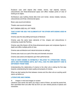 Sculpture uses solid objects [like metals, stones, real objects], textures,
colours/tones and three-dimensional space and offers multiple points of view of
looking at an object.
Architecture uses building blocks [like brick and mortar, stones metals], textures,
colours/tones and three- dimensional space.
Music uses sound and silence
Theatre uses sound and space
BUT CINEMA USES ALL OF THESE.
THAT IS WHY WE SEE THE ELEMENTS OF THE OTHER ARTS BEING USED IN
CINEMA
Cinema uses the story-telling techniques of literature
Cinema uses the same basic elements of line, shapes and colours/tones in
composing visuals like Painting
Cinema uses [the illusion of] the three-dimensional space and composes figures in
depth and offers multiple points of view
Cinema uses architecture and natural structures as settings.
Cinema uses music as a part of the story and dramatic structure
Cinema uses actors and depends upon their performances
THIS IS HOW CINEMA IS INTIMATELY RELATED TO LITERATURE, VISUAL
ARTS AND PERFORMING ARTS, BUT STILL HAS ITS OWN IDENTITY AND IS
DIFFERENT FROM THEM.
Understanding this relationship of cinema to the other arts is taking the first step
towards understanding the basic quality and property of cinema.
When we start seeing the links between cinema and the other arts an exciting world
opens up before us.
LITERATURE AND CINEMA
 Images in mind and images on screen-
Literature uses words and when you enjoy a work of fiction, we read the words first,
then assimilate them and after that we form our own mental pictures of places and
characters.
 