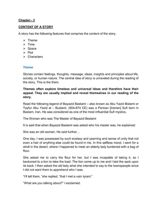 Chapter:- 3
CONTENT OF A STORY
A story has the following features that comprise the content of the story.
 Theme
 Time
 Space
 Plot
 Characters
Theme
Stories contain feelings, thoughts, message, ideas, insights and principles about life,
society, or human nature. The central idea of story is unraveled during the reading of
the story. This is the them.
Themes often explore timeless and universal ideas and therefore have their
appeal. They are usually implied and reveal themselves in our reading of the
story.
Read the following legend of Bayazid Bastami – also known as Abu Yazid Bistami or
Tayfur Abu Yazid al – Bustami, (804-874 CE) was a Persian [Iranian] Sufi born in
Bastam, Iran. He was considered as one of the most influential Sufi mystics.
The Woman who was The Master of Bayazid Bestami
It is said that when Bayazid Bastami was asked who his master was, he explained:
She was an old woman. He said further…
One day, I was possessed by such ecstasy and yearning and sense of unity that not
even a hair of anything else could be found in me. In this selfless mood, l went for a
stroll in the desert, where I happened to meet an elderly lady burdened with a bag of
flour.
She asked me to carry the flour for her, but I was incapable of taking it, so I
beckoned to a lion to take the load. The lion come up to me and I laid the sack upon
its back. I then asked the old lady what she intended to say to the townspeople since
I did not want them to apprehend who I was.
“I’ll tell them, “she replied, “that I met a vain tyrant.”
“What are you talking about?” I exclaimed.
 