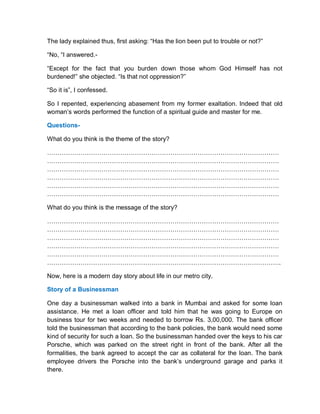 The lady explained thus, first asking: “Has the lion been put to trouble or not?”
“No, “I answered.-
“Except for the fact that you burden down those whom God Himself has not
burdened!” she objected. “Is that not oppression?”
“So it is”, I confessed.
So I repented, experiencing abasement from my former exaltation. Indeed that old
woman’s words performed the function of a spiritual guide and master for me.
Questions-
What do you think is the theme of the story?
…………………………………………………………………………………………………
…………………………………………………………………………………………………
…………………………………………………………………………………………………
…………………………………………………………………………………………………
…………………………………………………………………………………………………
…………………………………………………………………………………………………
What do you think is the message of the story?
…………………………………………………………………………………………………
…………………………………………………………………………………………………
…………………………………………………………………………………………………
…………………………………………………………………………………………………
…………………………………………………………………………………………………
………………………………………………………………………………………………….
Now, here is a modern day story about life in our metro city.
Story of a Businessman
One day a businessman walked into a bank in Mumbai and asked for some loan
assistance. He met a loan officer and told him that he was going to Europe on
business tour for two weeks and needed to borrow Rs. 3,00,000. The bank officer
told the businessman that according to the bank policies, the bank would need some
kind of security for such a loan. So the businessman handed over the keys to his car
Porsche, which was parked on the street right in front of the bank. After all the
formalities, the bank agreed to accept the car as collateral for the loan. The bank
employee drivers the Porsche into the bank’s underground garage and parks it
there.
 