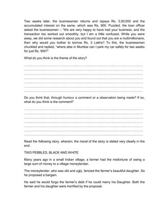Two weeks later, the businessman returns and repays Rs. 3,00,000 and the
accumulated interest on the same, which was Rs. 900. Puzzled, the loan officer
asked the businessman – “We are very happy to have had your business, and the
transaction too worked out smoothly, but I am a little confused. While you were
away, we did some research about you and found out that you are a multimillionaire,
then why would you bother to borrow Rs. 3 Lakhs? To this, the businessman
chuckled and replied, “where else in Mumbai can I park my car safely for two weeks
for just Rs. 900?”
What do you think is the theme of the story?
…………………………………………………………………………………………………
…………………………………………………………………………………………………
…………………………………………………………………………………………………
…………………………………………………………………………………………………
…………………………………………………………………………………………………
…………………………………………………………………………………………………
…………………………………………………………………………………………………
Do you think that, through humour a comment or a observation being made? If so,
what do you think is the comment?
…………………………………………………………………………………………………
…………………………………………………………………………………………………
…………………………………………………………………………………………………
…………………………………………………………………………………………………
…………………………………………………………………………………………………
…………………………………………………………………………………………………
…………………………………………………………………………………………………
Read the following story, wherein; the moral of the story is stated very clearly in the
end.
TWO PEBBLES, BLACK AND WHITE
Many years ago in a small Indian village, a farmer had the misfortune of owing a
large sum of money to a village moneylender.
The moneylender, who was old and ugly, fancied the farmer’s beautiful daughter. So
he proposed a bargain.
He said he would forgo the farmer’s debt if he could marry his Daughter. Both the
farmer and his daughter were horrified by the proposal.
 