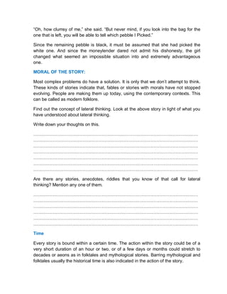 “Oh, how clumsy of me,” she said. “But never mind, if you look into the bag for the
one that is left, you will be able to tell which pebble I Picked.”
Since the remaining pebble is black, it must be assumed that she had picked the
white one. And since the moneylender dared not admit his dishonesty, the girl
changed what seemed an impossible situation into and extremely advantageous
one.
MORAL OF THE STORY:
Most complex problems do have a solution. It is only that we don’t attempt to think.
These kinds of stories indicate that, fables or stories with morals have not stopped
evolving. People are making them up today, using the contemporary contexts. This
can be called as modern folklore.
Find out the concept of lateral thinking. Look at the above story in light of what you
have understood about lateral thinking.
Write down your thoughts on this.
…………………………………………………………………………………………………
…………………………………………………………………………………………………
…………………………………………………………………………………………………
…………………………………………………………………………………………………
…………………………………………………………………………………………………
…………………………………………………………………………………………………
…………………………………………………………………………………………………
Are there any stories, anecdotes, riddles that you know of that call for lateral
thinking? Mention any one of them.
…………………………………………………………………………………………………
…………………………………………………………………………………………………
…………………………………………………………………………………………………
…………………………………………………………………………………………………
…………………………………………………………………………………………………
…………………………………………………………………………………………………
Time
Every story is bound within a certain time. The action within the story could be of a
very short duration of an hour or two, or of a few days or months could stretch to
decades or aeons as in folktales and mythological stories. Barring mythological and
folktales usually the historical time is also indicated in the action of the story.
 