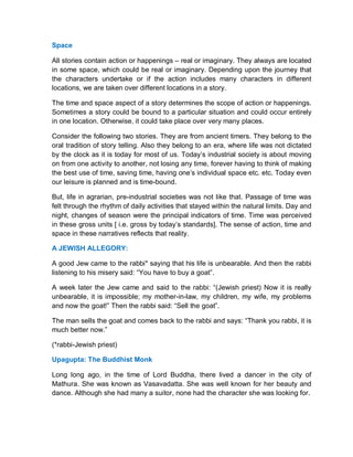Space
All stories contain action or happenings – real or imaginary. They always are located
in some space, which could be real or imaginary. Depending upon the journey that
the characters undertake or if the action includes many characters in different
locations, we are taken over different locations in a story.
The time and space aspect of a story determines the scope of action or happenings.
Sometimes a story could be bound to a particular situation and could occur entirely
in one location. Otherwise, it could take place over very many places.
Consider the following two stories. They are from ancient timers. They belong to the
oral tradition of story telling. Also they belong to an era, where life was not dictated
by the clock as it is today for most of us. Today’s industrial society is about moving
on from one activity to another, not losing any time, forever having to think of making
the best use of time, saving time, having one’s individual space etc. etc. Today even
our leisure is planned and is time-bound.
But, life in agrarian, pre-industrial societies was not like that. Passage of time was
felt through the rhythm of daily activities that stayed within the natural limits. Day and
night, changes of season were the principal indicators of time. Time was perceived
in these gross units [ i.e. gross by today’s standards]. The sense of action, time and
space in these narratives reflects that reality.
A JEWISH ALLEGORY:
A good Jew came to the rabbi* saying that his life is unbearable. And then the rabbi
listening to his misery said: “You have to buy a goat”.
A week later the Jew came and said to the rabbi: “(Jewish priest) Now it is really
unbearable, it is impossible; my mother-in-law, my children, my wife, my problems
and now the goat!” Then the rabbi said: “Sell the goat”.
The man sells the goat and comes back to the rabbi and says: “Thank you rabbi, it is
much better now.”
(*rabbi-Jewish priest)
Upagupta: The Buddhist Monk
Long long ago, in the time of Lord Buddha, there lived a dancer in the city of
Mathura. She was known as Vasavadatta. She was well known for her beauty and
dance. Although she had many a suitor, none had the character she was looking for.
 