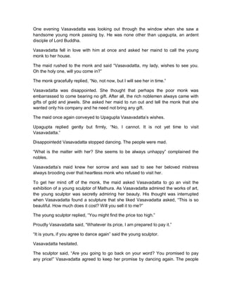 One evening Vasavadatta was looking out through the window when she saw a
handsome young monk passing by. He was none other than upagupta, an ardent
disciple of Lord Buddha.
Vasavadatta fell in love with him at once and asked her maind to call the young
monk to her house.
The maid rushed to the monk and said “Vasavadatta, my lady, wishes to see you.
Oh the holy one, will you come in?”
The monk gracefully replied, “No, not now, but I will see her in time.”
Vasavadatta was disappointed. She thought that perhaps the poor monk was
embarrassed to come bearing no gift. After all, the rich noblemen always came with
gifts of gold and jewels. She asked her maid to run out and tell the monk that she
wanted only his company and he need not bring any gift.
The maid once again conveyed to Upagupta Vasavadatta’s wishes.
Upagupta replied gently but firmly, “No, I cannot. It is not yet time to visit
Vasavadatta.”
Disappointedd Vasavadatta stopped dancing. The people were mad.
“What is the matter with her? She seems to be always unhappy” complained the
nobles.
Vasavadatta’s maid knew her sorrow and was sad to see her beloved mistress
always brooding over that heartless monk who refused to visit her.
To get her mind off of the monk, the maid asked Vasavadatta to go an visit the
exhibition of a young sculptor of Mathura. As Vasavadatta admired the works of art,
the young sculptor was secretly admiring her beauty. His thought was interrupted
when Vasavadatta found a sculpture that she liked Vasavadatta asked, “This is so
beautiful. How much does it cost? Will you sell it to me?”
The young sculptor replied, “You might find the price too high.”
Proudly Vasavadatta said, “Whatever its price, I am prepared to pay it.”
“It is yours, if you agree to dance again” said the young sculptor.
Vasavadatta hesitated.
The sculptor said, “Are you going to go back on your word? You promised to pay
any price!” Vasavadatta agreed to keep her promise by dancing again. The people
 