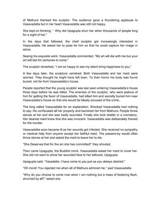 of Mathura thanked the sculptor. The audience gave a thundering applause to
Vasavadatta but in her heart Vasavadatta was still not happy.
She kept on thinking, “ Why did Upagupta shun her when thousands of people long
for a sight of her.”
In the days that followed, the chief sculptor got increasingly interested in
Vasavadatta. He asked her to pose for him so that he could capture her image in
stone.
Seeing his exquisite work, Vasavadatta commented, “My art will die with me but your
art will last for centuries to come.”
The sculptor remarked, “I am so happy to see my talent bring happiness to you.”
A few days later, the sculpture vanished. Both Vasavadatta and her maid were
worried. They thought he might have left town. To their horror his body was found
buried, not far from Vasavadatta’s house.
People reported that the young sculptor was last seen entering Vasavadatta’s house
three days before he was killed. The enemies of the sculptor, who were jealous of
him for getting the favor of Vasavadatta, had killed him and secretly buried him near
Vasavadatta’s house so that she would be falsely accused of the crime,.
The king called Vasavadatta for an explanation. Shocked Vasavadatta had nothing
to say. He confiscated all her property and banished her from Mathura. People threw
stones at her and she was badly wounded. Finally she took shelter in a crematory.
Her dearest maid knew that she was innocent. Vasavadatta was deliberately framed
for the murder.
Vasavadatta soon became ill as her wounds got infected. She received no sympathy
or medical help from anyone except her faithful maid. The passers-by would often
throw stones at her and asked the maid to leave her to die.
“She Deserves that for the sin she has committed!” they shouted.
Then came Upagupta, the Buddist monk. Vasavadatta asked her maid to cover her.
She did not want to show her wounded face to her beloved, Upagupta.
Upagupta said, “Vasadatta, I have come to you just as you always desired.”
“Oh monk! You rejected me when all of Mathura admired me,” said Vasavadatta.
“Why do you choose to come now when I am nothing but a mass of festering flesh,
shunned by all?” asked she.
 