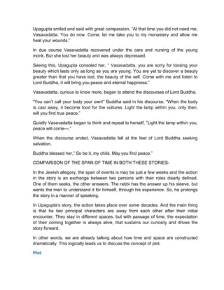 Upagupta smiled and said with great compassion, “At that time you did not need me,
Vasavadatta. You do now. Come, let me take you to my monastery and allow me
heal your wounds.”
In due course Vasavadatta recovered under the care and nursing of the young
monk. But she lost her beauty and was always depressed.
Seeing this, Upagupta consoled her, “ Vasavadatta, you are sorry for loosing your
beauty which lasts only as long as you are young. You are yet to discover a beauty
greater than that you have lost, the beauty of the self. Come with me and listen to
Lord Buddha, it will bring you peace and eternal happiness.”
Vasavadatta, curious to know more, began to attend the discourses of Lord Buddha.
“You can’t call your body your own!” Buddha said in his discourse. “When the body
is cast away, it become food for the vultures. Light the lamp within you, only then,
will you find true peace.”
Quietly Vasavadatta began to think and repeat to herself, “Light the lamp within you,
peace will come---.”
When the discourse ended, Vasavadatta fell at the feet of Lord Buddha seeking
salvation.
Buddha blessed her,” So be it, my child. May you find peace.”
COMPARISON OF THE SPAN OF TIME IN BOTH THESE STORIES-
In the Jewish allegory, the span of events is may be just a few weeks and the action
in the story is an exchange between two persons with their roles clearly defined.
One of them seeks, the other answers. The rabbi has the answer up his sleeve, but
wants the man to understand it for himself, through his experience. So, he prolongs
the story in a manner of speaking.
In Upagupta’s story, the action takes place over some decades. And the main thing
is that he two principal characters are away from each other after their initial
encounter. They stay in different spaces, but with passage of time, the expectation
of their coming together is always alive, that sustains our curiosity and drives the
story forward.
In other words, we are already talking about how time and space are constructed
dramatically. This logically leads us to discuss the concept of plot.
Plot
 