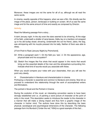 Moreover, these images are not the same for all of us, although we all read the
same words.
In cinema, exactly opposite of this happens, when we see a film. We directly see the
image of the place, person, landscape or building on screen. All of us see the same
image and for the same amount of time and exactly as composed by Director.
Activity
Read the following passage from a story…
A dark January night. In the sky even the stars seemed to be shivering. At the edge
of his field, underneath a shelter of cane leaves, Halku lay on a bamboo cot wrapped
up in his old burlap shawl, shivering. Underneath the cot his friend, Jabra, the dog,
was whimpering with his muzzle pressed into his belly. Neither of them was able to
sleep.
[-From Posh ki Raat (January Night) by Premchand].
Q1. Write a paragraph each 1. On the field you ‘see’, 2. On the appearance, age,
physical state and his occupation?
Q2. Sketch five images like five shots that would appear in the movie that would
bring out the essential details of the man and the atmosphere surrounding him.
Indicate what kind of sounds would you associate with these.
When you would compare your notes with your classmates, then you will see the
point very clearly.
 Characterization in literature and characterization in cinema
Portraying a character is essential and common to literature and cinema. Now let us
proceed to understand this relationship through the work of accomplished writers
and filmmakers.
The portrait in Novel and the Portrait in Cinema
During the evolution of the novel, an interesting convention seems to have been
strongly established and i.e. of painting a word picture of character at the point of
entry in the novel. This description seeks to introduce the reader to the character in
a manner that will make a strong impact and thus form a graphic image of the
character in his/her mind. The authors have done this by describing the basic
physical, sociological and psychological dimensions of the character. The following
passage form Iris Murdoch [“Under the net,”1954] is a good example of this fact…
 