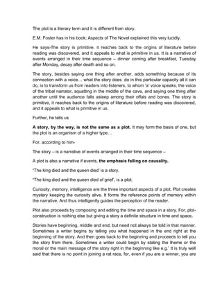 The plot is a literary term and it is different from story.
E.M. Foster has in his book; Aspects of The Novel explained this very lucidly.
He says-The story is primitive, it reaches back to the origins of literature before
reading was discovered, and it appeals to what is primitive in us. It is a narrative of
events arranged in their time sequence – dinner coming after breakfast, Tuesday
after Monday, decay after death and so on.
The story, besides saying one thing after another, adds something because of its
connection with a voice… what the story does do in this particular capacity all it can
do, is to transform us from readers into listeners, to whom ‘a’ voice speaks, the voice
of the tribal narrator, squatting in the middle of the cave, and saying one thing after
another until the audience falls asleep among their offals and bones. The story is
primitive, it reaches back to the origins of literature before reading was discovered,
and it appeals to what is primitive in us.
Further, he tells us
A story, by the way, is not the same as a plot. It may form the basis of one, but
the plot is an organism of a higher type…
For, according to him-
The story – is a narrative of events arranged in their time sequence –
A plot is also a narrative if events, the emphasis falling on causality.
‘The king died and the queen died’ is a story.
‘The king died and the queen died of grief’, is a plot.
Curiosity, memory, intelligence are the three important aspects of a plot. Plot creates
mystery keeping the curiosity alive. It forms the reference points of memory within
the narrative. And thus intelligently guides the perception of the reader.
Plot also proceeds by composing and editing the time and space in a story. For, plot-
construction is nothing else but giving a story a definite structure in time and space.
Stories have beginning, middle and end, but need not always be told in that manner.
Sometimes a writer begins by telling you what happened in the end right at the
beginning of the story. And then goes back to the beginning and proceeds to tell you
the story from there. Sometimes a writer could begin by stating the theme or the
moral or the main message of the story right in the beginning like e.g.’ It is truly well
said that there is no point in joining a rat race, for, even if you are a winner, you are
 