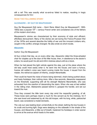 still a rat! This was exactly what so-and-so failed to realize, resulting in tragic
consequences for him.’
READ THE FOLLOWING STORY
ALEXNADRE – BY GUY DE MAUPASSANT.
Guy De Maupassant [full name – Henri Rene Albert Guy de Maupassant?, 1850-
1893] was a popular 19th
– century French writer and considered one of the fathers
of the modern short story.
Maupassant’s stories are characterized by their economy of style and efficient,
effortless denouement. Many of the stories are set during the Franco-Prussian War
of the 1870s and several describe the futility of war and the innocent civilians who,
caught in the conflict, emerge changed. He also wrote six short novels.
Alexandre
Author: Guy De Maupassant
At four o’clock that day, as on every other day, Alexandre rolled the three-wheeled
chair for cripples up to the door of the little house; then, in obedience to the doctor’s
orders, he would push his old and infirm mistress about until six o’clock.
When he had placed the light vehicle against the step, just at the place where the
old lady could most easily enter it, he went into the house; and soon a furious,
hoarse old soldier’s voice was heard cursing inside the house: it issued from the
master, the retired ex-captain of infantry, Joseph Maramballe.
Then could be heard the noise of doors being slammed, chairs being pushed about,
and hasty footsteps; then nothing more. After a few seconds, Alexandre reappeared
on the threshold, supporting with all his strength Madame Maramballe, who was
exhausted from the exertion of descending the stairs. When she was at last settled
in the rolling chair, Aledxandre passed behind it, grasped the handle, and set out
toward the river.
Thus they crossed the little town every day amid the respectful greeting, of all.
These bows were perhaps meant a much for the servant as for the mistress, for if
she was loved and esteemed by all, this old trooper, with his long, white, patriarchal
beard, was considered a model domestic.
The July sun was beating down unmercifully on the street, bathing the low houses in
its crude and burning light. Dogs were sleeping on the sidewalk in the shade of the
houses, and Alexandre, a little out of breath, hastened his footsteps in order sooner
to arrive at the avenue which leads to the water.
 