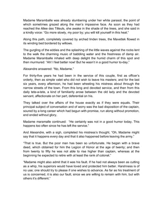 Madame Maramballe was already slumbering under her white parasol, the point of
which sometimes grazed along the man’s impassive face. As soon as they had
reached the Allee des Tilleuls, she awake in the shade of the trees, and she said in
a kindly voice: “Go more slowly, my poor by; you will kill yourself in this heat.”
Along this path, completely covered by arched linden trees, the Mavettek flowed in
its winding bed bordered by willows.
The gurgling of the eddies and the splashing of the little waves against the rocks lent
to the walk the charming music of babbling water and the freshness of damp air.
Madame Maramballe inhaled with deep delight the humid charm of this spot and
then murmured: “Ah! I feel better now! But he wasn’t in a good humor to-day.”
Alexandre answered: “No, Madame.”
For thirty-five years he had been in the service of this couple, first as officer’s
orderly, then as simple valet who did not wish to leave his masters; and for the last
six years, every afternoon, he had been wheeling his mistress about through the
narrow streets of the town. From this long and devoted service, and then from this
daily tete-a-tete, a kind of familiarity arose between the old lady and the devoted
servant, affectionate on her part, deferential on his.
They talked over the affairs of the house exactly as if they were equals. Their
principal subject of conversation and of worry was the bad disposition of the captain,
soured by a long career which had begun with promise, run along without promotion,
end ended without glory.
Madame maramalle continued: “He certainly was not in a good humor today. This
happens too often since he has left the service.”
And Alexandre, with a sigh, completed his mistress’s thought, “Oh, Madame might
say that it happens every day and that it also happened before leaving the army.”
“That is true. But the poor man has been so unfortunate. He began with a brave
deed, which obtained for him the Legion of Honor at the age of twenty; and then
from twenty to fifty he was not able to rise higher than captain, whereas at the
beginning he expected to retire with at least the rank of colonel.”
“Madame might also admit that it was his fault. If he had not always been as cutting
as a whip, his superiors would have loved and protected him better. Harshness is of
no use; one should try to please if one wishes to advance. As far as his treatment of
us is concerned, it is also our fault, since we are willing to remain with him, but with
others it’s different.”
 
