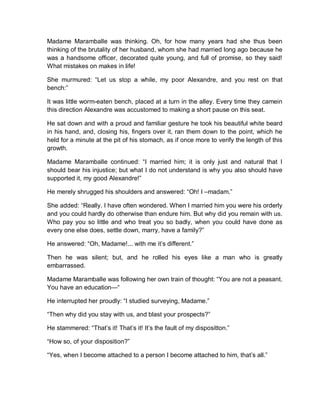 Madame Maramballe was thinking. Oh, for how many years had she thus been
thinking of the brutality of her husband, whom she had married long ago because he
was a handsome officer, decorated quite young, and full of promise, so they said!
What mistakes on makes in life!
She murmured: “Let us stop a while, my poor Alexandre, and you rest on that
bench:”
It was little worm-eaten bench, placed at a turn in the alley. Every time they camein
this direction Alexandre was accustomed to making a short pause on this seat.
He sat down and with a proud and familiar gesture he took his beautiful white beard
in his hand, and, closing his, fingers over it, ran them down to the point, which he
held for a minute at the pit of his stomach, as if once more to verify the length of this
growth.
Madame Maramballe continued: “I married him; it is only just and natural that I
should bear his injustice; but what I do not understand is why you also should have
supported it, my good Alexandre!”
He merely shrugged his shoulders and answered: “Oh! I –madam.”
She added: “Really. I have often wondered. When I married him you were his orderly
and you could hardly do otherwise than endure him. But why did you remain with us.
Who pay you so little and who treat you so badly, when you could have done as
every one else does, settle down, marry, have a family?”
He answered: “Oh, Madame!... with me it’s different.”
Then he was silent; but, and he rolled his eyes like a man who is greatly
embarrassed.
Madame Maramballe was following her own train of thought: “You are not a peasant.
You have an education—“
He interrupted her proudly: “I studied surveying, Madame.”
“Then why did you stay with us, and blast your prospects?”
He stammered: “That’s it! That’s it! It’s the fault of my dispositton.”
“How so, of your disposition?”
“Yes, when I become attached to a person I become attached to him, that’s all.”
 