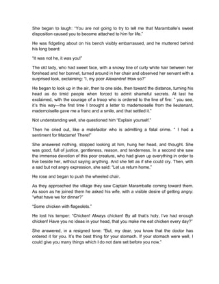 She began to laugh: “You are not going to try to tell me that Maramballe’s sweet
disposition caused you to become attached to him for life.”
He was fidgeting about on his bench visibly embarrassed, and he muttered behind
his long beard:
“It was not he, it was you!”
The old lady, who had sweet face, with a snowy line of curly white hair between her
forehead and her bonnet, turned around in her chair and observed her servant with a
surprised look, exclaiming: “I, my poor Alexandre! How so?”
He began to look up in the air, then to one side, then toward the distance, turning his
head as do timid people when forced to admit shameful secrets. At last he
exclaimed, with the courage of a troop who is ordered to the line of fire: ” you see,
it’s this way—the first time I brought a letter to mademoiselle from the lieutenant,
mademoiselle gave me a franc and a smile, and that settled it.”
Not understanding well, she questioned him “Explain yourself.”
Then he cried out, like a malefactor who is admitting a fatal crime. “ I had a
sentiment for Madame! There!”
She answered nothing, stopped looking at him, hung her head, and thought. She
was good, full of justice, gentleness, reason, and tenderness. In a second she saw
the immense devotion of this poor creature, who had given up everything in order to
live beside her, without saying anything. And she felt as if she could cry. Then, with
a sad but not angry expression, she said: “Let us return home.”
He rose and began to push the wheeled chair.
As they approached the village they saw Captain Maramballe coming toward them.
As soon as he joined them he asked his wife, with a visible desire of getting angry:
“what have we for dinner?”
“Some chicken with flageolets.”
He lost his temper: “Chicken! Always chicken! By all that’s holy, l’ve had enough
chicken! Have you no ideas in your head, that you make me eat chicken every day?”
She answered, in a resigned tone: “But, my dear, you know that the doctor has
ordered it for you. It’s the best thing for your stomach. If your stomach were well, I
could give you many things which I do not dare set before you now.”
 