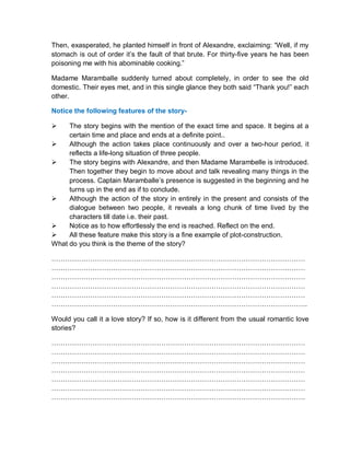 Then, exasperated, he planted himself in front of Alexandre, exclaiming: “Well, if my
stomach is out of order it’s the fault of that brute. For thirty-five years he has been
poisoning me with his abominable cooking.”
Madame Maramballe suddenly turned about completely, in order to see the old
domestic. Their eyes met, and in this single glance they both said “Thank you!” each
other.
Notice the following features of the story-
 The story begins with the mention of the exact time and space. It begins at a
certain time and place and ends at a definite point..
 Although the action takes place continuously and over a two-hour period, it
reflects a life-long situation of three people.
 The story begins with Alexandre, and then Madame Marambelle is introduced.
Then together they begin to move about and talk revealing many things in the
process. Captain Maramballe’s presence is suggested in the beginning and he
turns up in the end as if to conclude.
 Although the action of the story in entirely in the present and consists of the
dialogue between two people, it reveals a long chunk of time lived by the
characters till date i.e. their past.
 Notice as to how effortlessly the end is reached. Reflect on the end.
 All these feature make this story is a fine example of plot-construction.
What do you think is the theme of the story?
…………………………………………………………………………………………………
…………………………………………………………………………………………………
…………………………………………………………………………………………………
…………………………………………………………………………………………………
…………………………………………………………………………………………………
………………………………………………………………………………………………….
Would you call it a love story? If so, how is it different from the usual romantic love
stories?
…………………………………………………………………………………………………
…………………………………………………………………………………………………
…………………………………………………………………………………………………
…………………………………………………………………………………………………
…………………………………………………………………………………………………
…………………………………………………………………………………………………
…………………………………………………………………………………………………
 