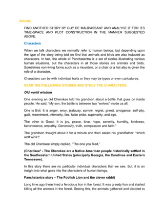 Activity
FIND ANOTHER STORY BY GUY DE MAUPASSANT AND ANALYSE IT FOR ITS
TIME-SPACE AND PLOT CONSTRUCTION IN THE MANNER SUGGESTED
ABOVE.
Characters
When we talk characters we normally refer to human beings, but depending upon
the type of the story being told we find that animals and birds are also included as
characters. In fact, the whole of Panchatantra is a set of stories illustrating various
human situations, but the characters in all those stories are animals and birds.
Sometimes non-living forms such as a mountain, or a chair or a hat also is given the
role of a character.
Characters can be with individual traits or they may be types or even caricatures.
READ THE FOLLOWING STORIES AND STUDY THE CHARACTERS.
Old world wisdom
One evening an old Cherokee told his grandson about a battle that goes on inside
people. He said, “My son, the battle is between two “wolves” inside us all.
One is Evil. It is anger, envy, jealousy, sorrow, regret, greed, arrogance, self-pity,
guilt, resentment, inferiority, lies, false pride, superiority, and ego.
The other is Good. It is joy, peace, love, hope, serenity, humility, kindness,
benevolence, empathy. Generosity, truth, compassion and faith.”
The grandson thought about it for a minute and then asked his grandfather: “which
wolf wins?”
The old Cherokee simply replied, “The one you feed.”
(Cherokee* - The Cherokee are a Native American people historically settled in
the Southeastern United States (principally Georgia, the Carolinas and Eastern
Tennessee).
In this story there are no particular individual characters that we see. But, it is an
insight into what goes into the characters of human beings.
Panchatantra story – The Foolish Lion and the clever rabbit
Long time ago there lived a ferocious lion in the forest. It was greedy lion and started
killing all the animals in the forest. Seeing this, the animals gathered and decided to
 